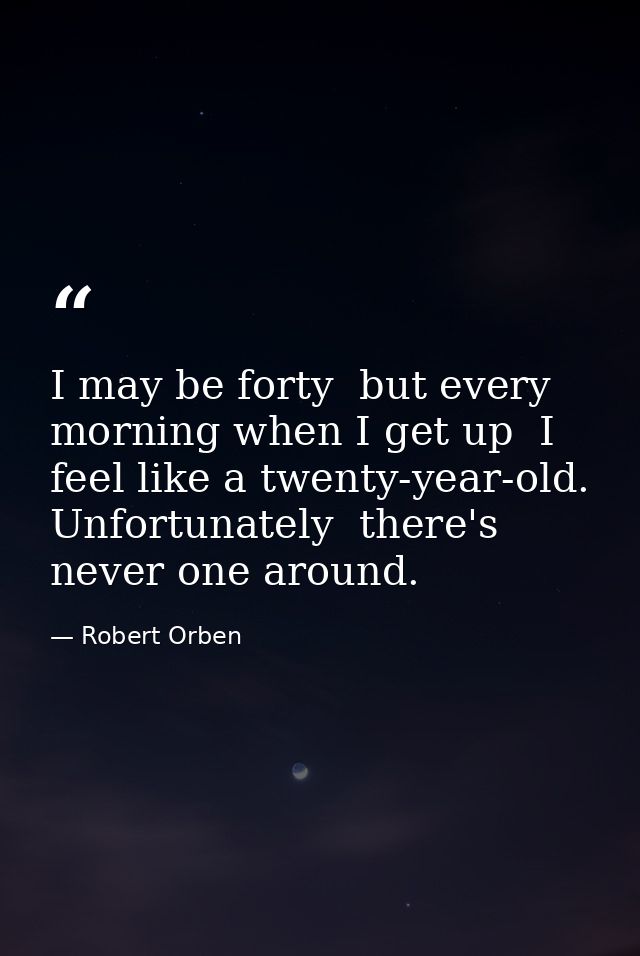 I may be forty  but every morning when I get up  I feel like a twenty-year-old. Unfortunately  there's never one around. — Robert Orben