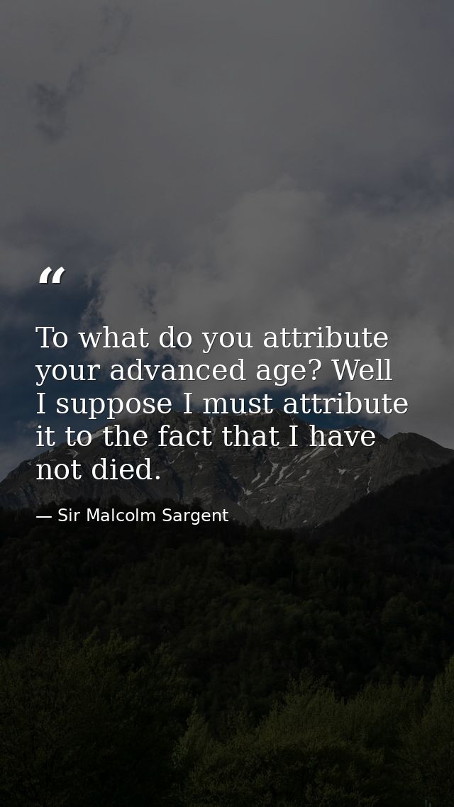 To what do you attribute your advanced age? Well  I suppose I must attribute it to the fact that I have not died. — Sir Malcolm Sargent