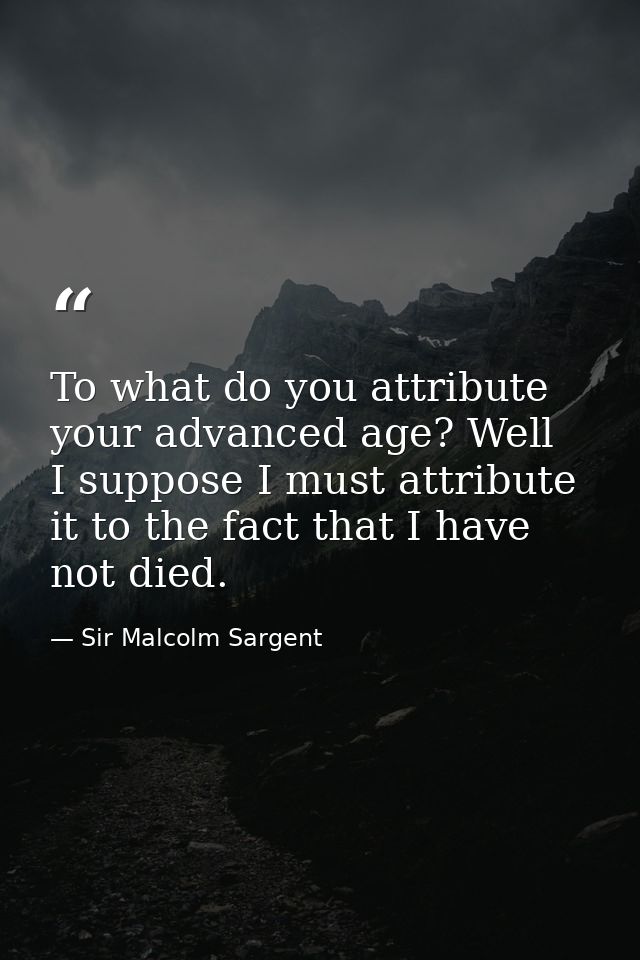 To what do you attribute your advanced age? Well  I suppose I must attribute it to the fact that I have not died. — Sir Malcolm Sargent
