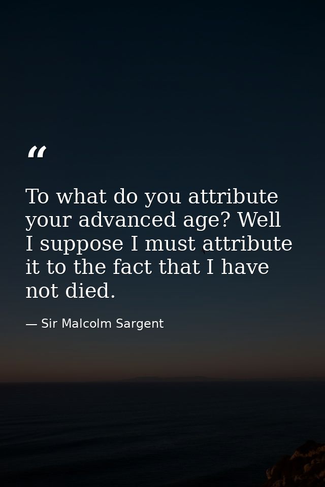 To what do you attribute your advanced age? Well  I suppose I must attribute it to the fact that I have not died. — Sir Malcolm Sargent