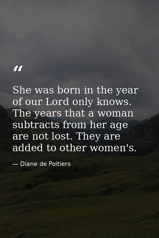 She was born in the year of our Lord only knows. The years that a woman subtracts from her age are not lost. They are ad — Diane de Poitiers