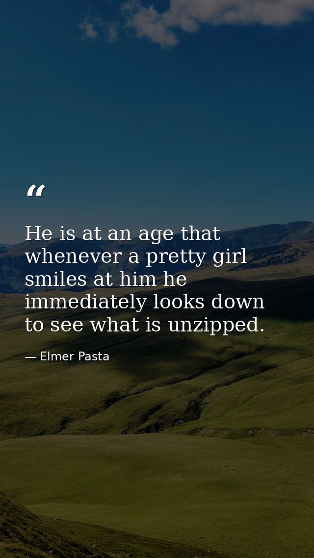 He is at an age that whenever a pretty girl smiles at him he immediately looks down to see what is unzipped. — Elmer Pasta