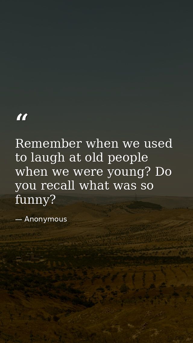 Remember when we used to laugh at old people when we were young? Do you recall what was so funny? — Anonymous
