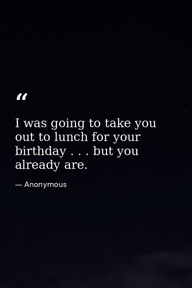 I was going to take you out to lunch for your birthday . . . but you already are. — Anonymous