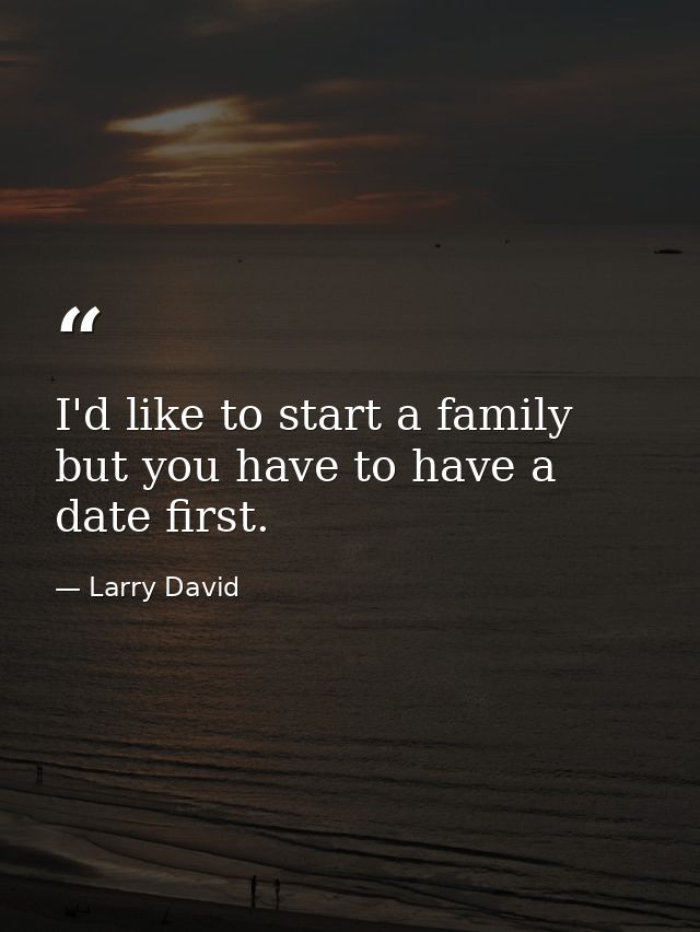 I'd like to start a family  but you have to have a date first. — Larry David