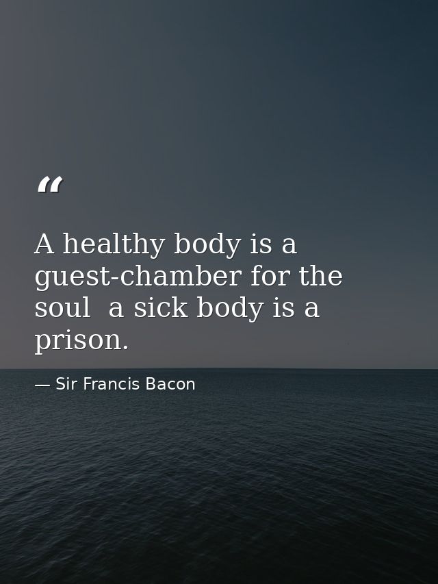 A healthy body is a guest-chamber for the soul  a sick body is a prison. — Sir Francis Bacon