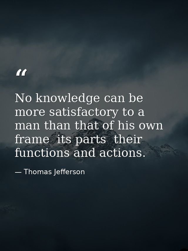 No knowledge can be more satisfactory to a man than that of his own frame  its parts  their functions and actions. — Thomas Jefferson