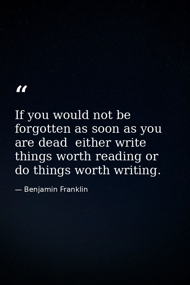 If you would not be forgotten as soon as you are dead  either write things worth reading or do things worth writing. — Benjamin Franklin