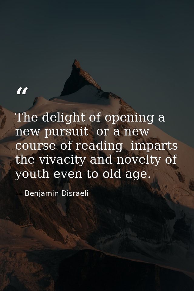 The delight of opening a new pursuit  or a new course of reading  imparts the vivacity and novelty of youth even to old  — Benjamin Disraeli