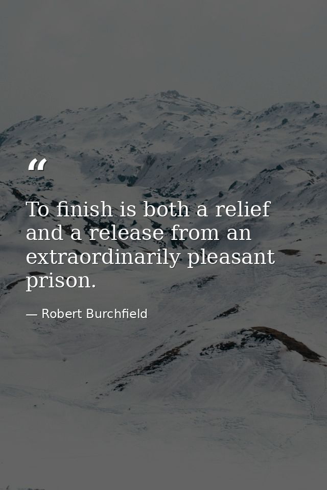 To finish is both a relief and a release from an extraordinarily pleasant prison. — Robert Burchfield