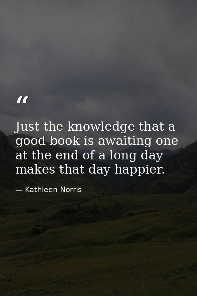 Just the knowledge that a good book is awaiting one at the end of a long day makes that day happier. — Kathleen Norris