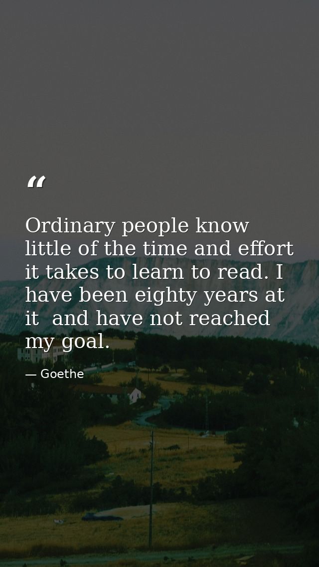 Ordinary people know little of the time and effort it takes to learn to read. I have been eighty years at it  and have n — Goethe