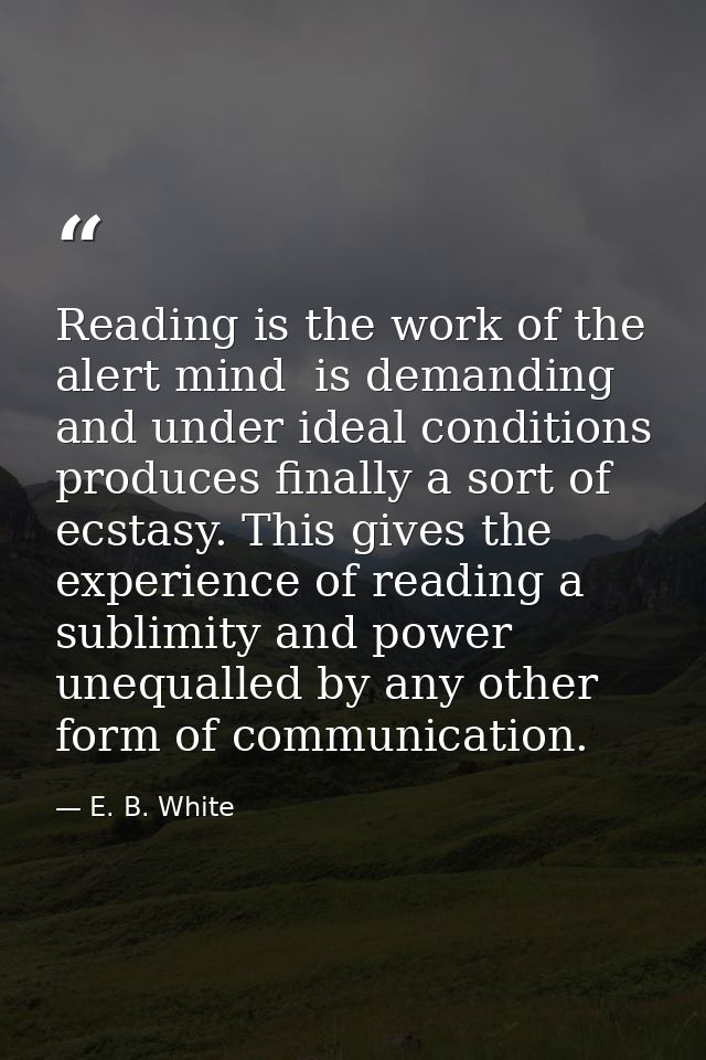Reading is the work of the alert mind  is demanding  and under ideal conditions produces finally a sort of ecstasy. This — E. B. White
