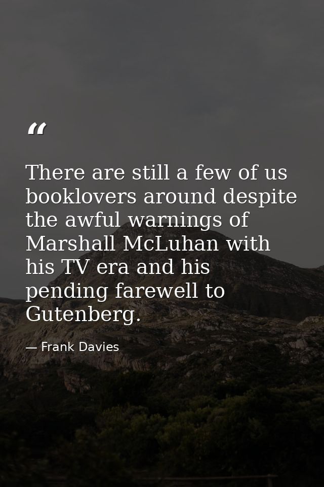There are still a few of us booklovers around despite the awful warnings of Marshall McLuhan with his TV era and his pen — Frank Davies