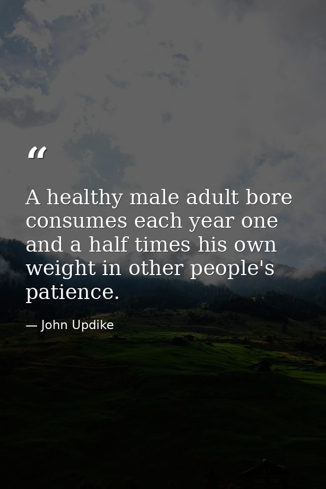 A healthy male adult bore consumes each year one and a half times his own weight in other people's patience. — John Updike