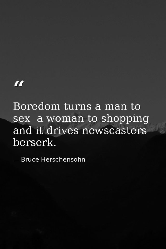 Boredom turns a man to sex  a woman to shopping  and it drives newscasters berserk. — Bruce Herschensohn