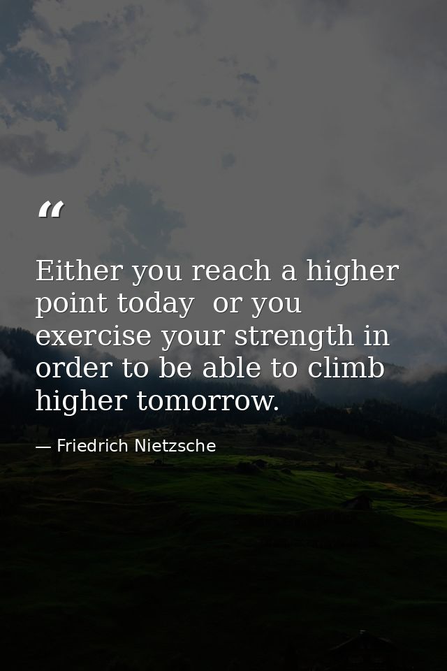 Either you reach a higher point today  or you exercise your strength in order to be able to climb higher tomorrow. — Friedrich Nietzsche