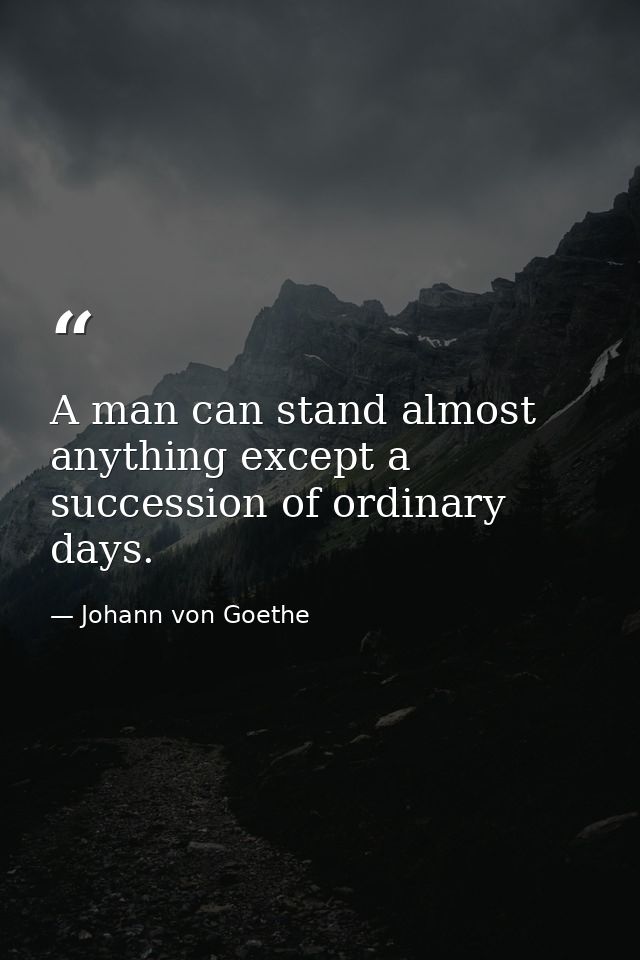 A man can stand almost anything except a succession of ordinary days. — Johann von Goethe