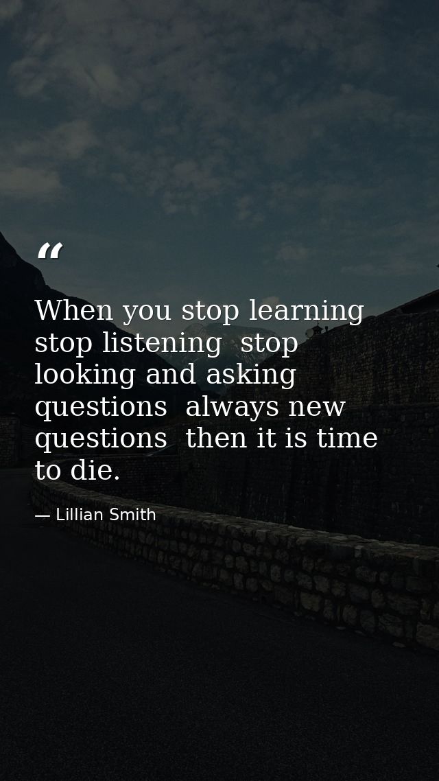 When you stop learning  stop listening  stop looking and asking questions  always new questions  then it is time to die. — Lillian Smith
