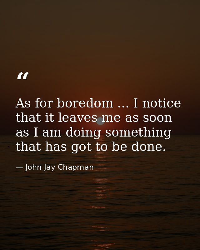 As for boredom ... I notice that it leaves me as soon as I am doing something that has got to be done. — John Jay Chapman