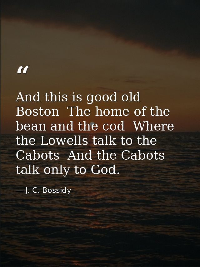 And this is good old Boston  The home of the bean and the cod  Where the Lowells talk to the Cabots  And the Cabots talk — J. C. Bossidy