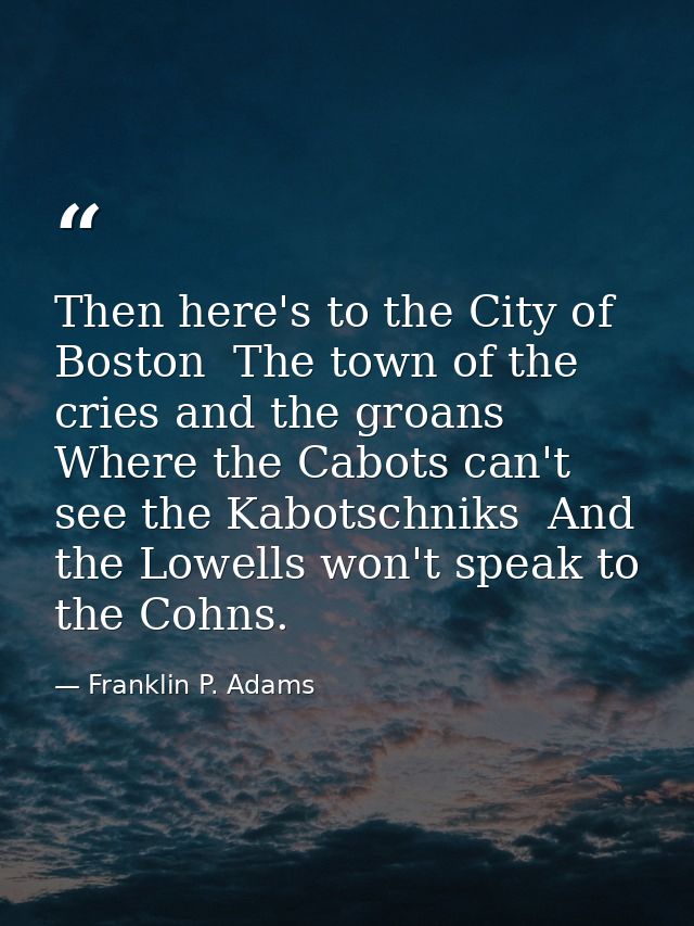Then here's to the City of Boston  The town of the cries and the groans  Where the Cabots can't see the Kabotschniks  An — Franklin P. Adams