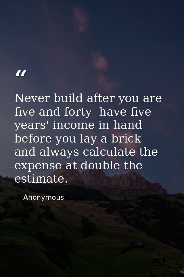 Never build after you are five and forty  have five years' income in hand before you lay a brick  and always calculate t — Anonymous
