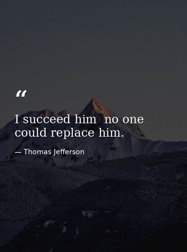 I succeed him  no one could replace him. — Thomas Jefferson