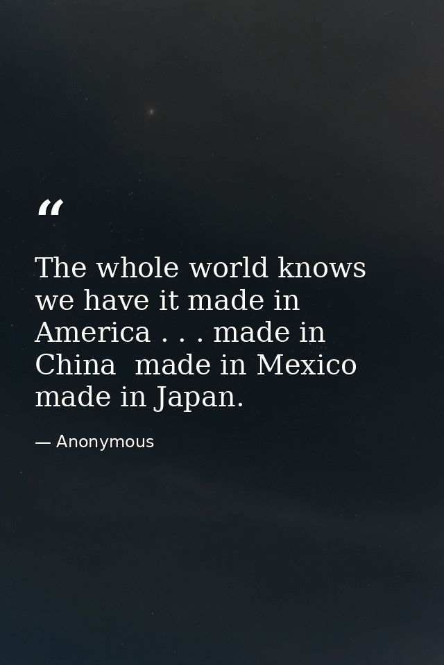 The whole world knows we have it made in America . . . made in China  made in Mexico  made in Japan. — Anonymous