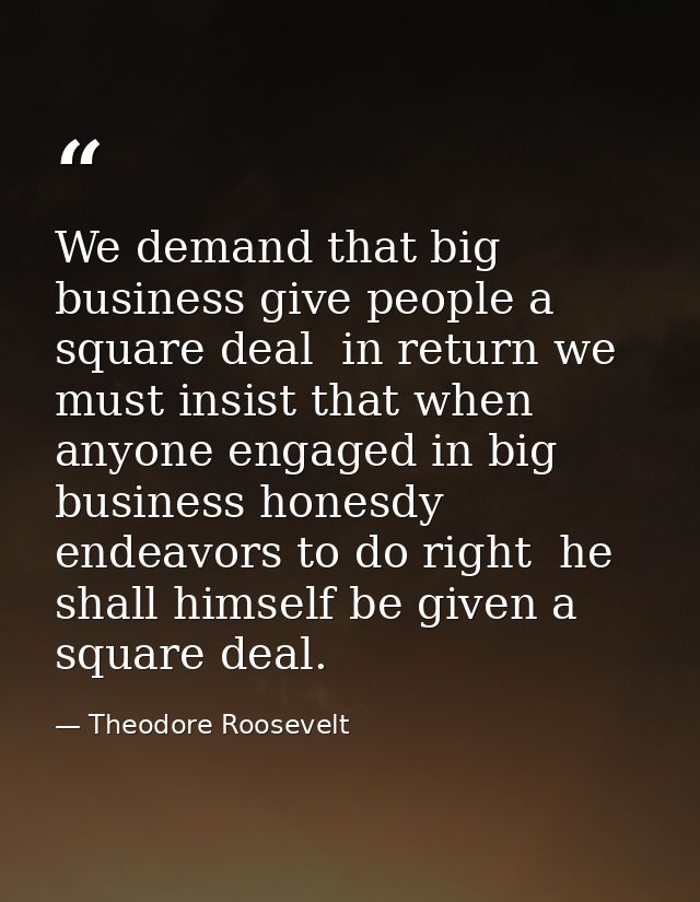 We demand that big business give people a square deal  in return we must insist that when anyone engaged in big business — Theodore Roosevelt
