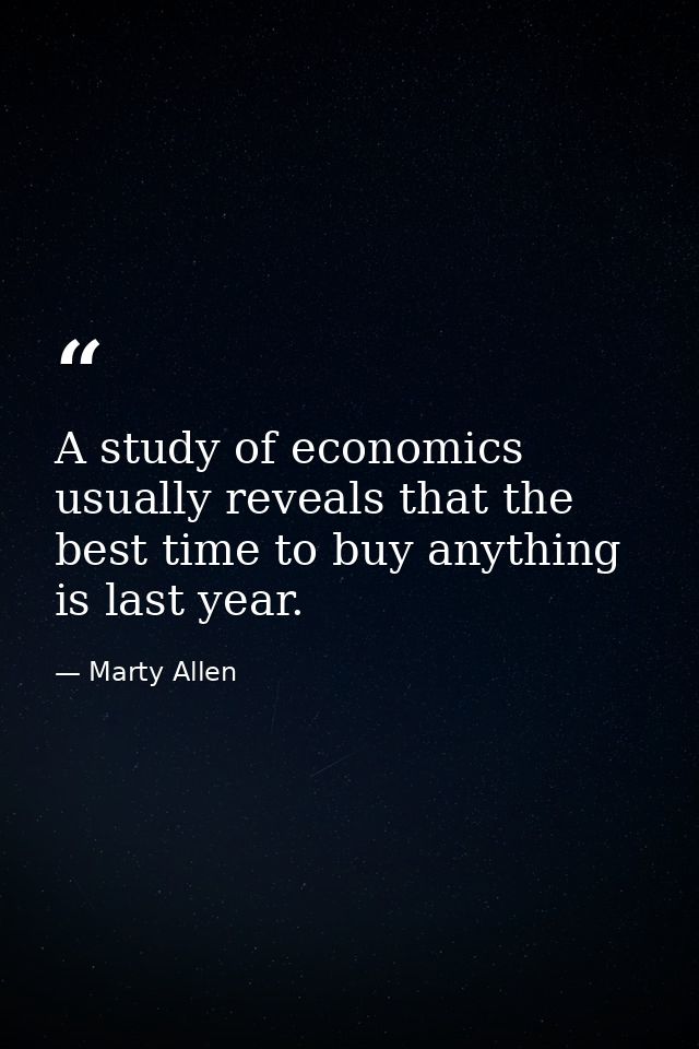 A study of economics usually reveals that the best time to buy anything is last year. — Marty Allen