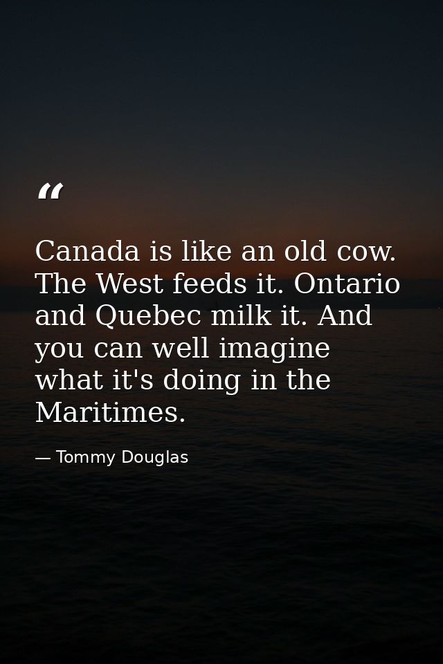 Canada is like an old cow. The West feeds it. Ontario and Quebec milk it. And you can well imagine what it's doing in th — Tommy Douglas