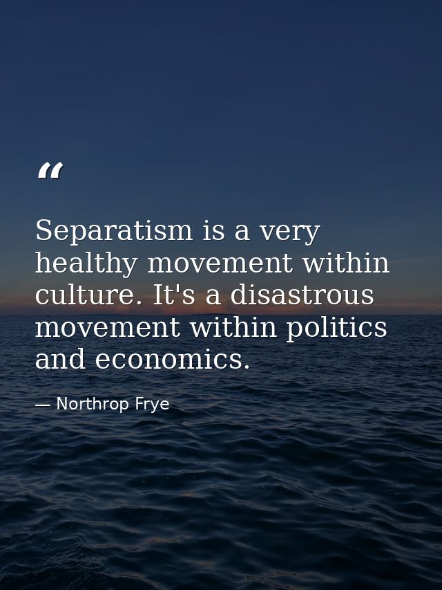 Separatism is a very healthy movement within culture. It's a disastrous movement within politics and economics. — Northrop Frye