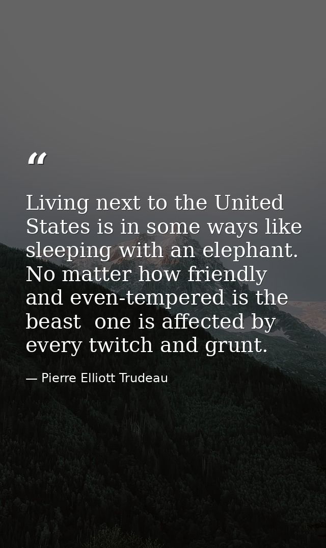 Living next to the United States is in some ways like sleeping with an elephant. No matter how friendly and even-tempere — Pierre Elliott Trudeau