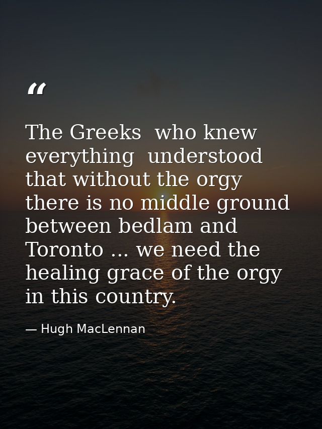 The Greeks  who knew everything  understood that without the orgy there is no middle ground between bedlam and Toronto . — Hugh MacLennan