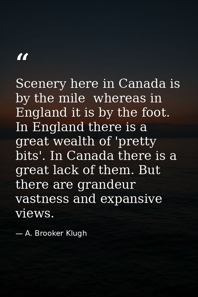 Scenery here in Canada is by the mile  whereas in England it is by the foot. In England there is a great wealth of 'pret — A. Brooker Klugh