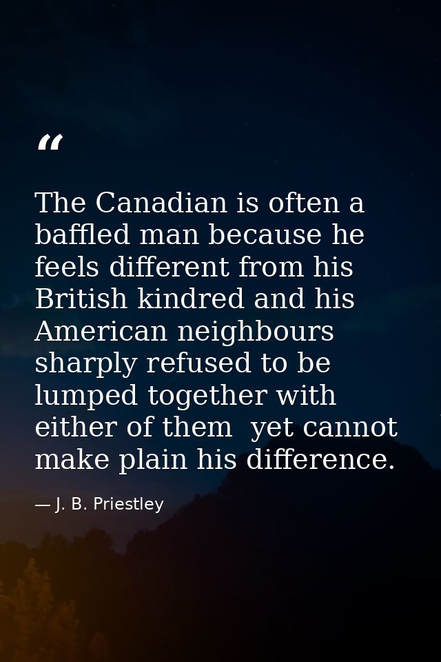 The Canadian is often a baffled man because he feels different from his British kindred and his American neighbours  sha — J. B. Priestley