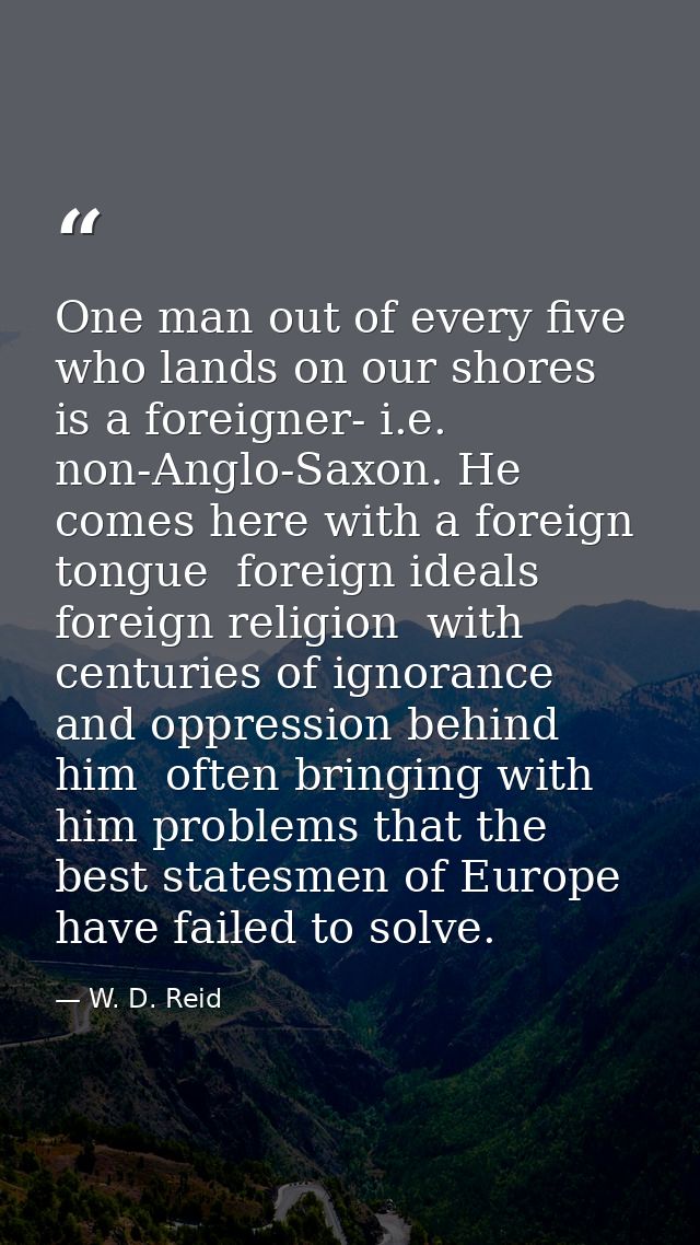 One man out of every five who lands on our shores is a foreigner- i.e. non-Anglo-Saxon. He comes here with a foreign ton — W. D. Reid