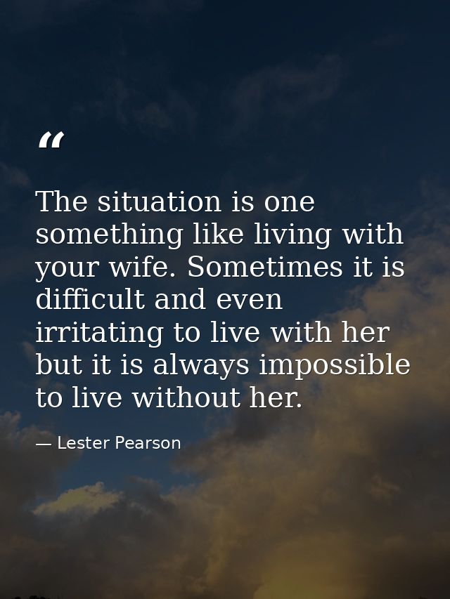 The situation is one something like living with your wife. Sometimes it is difficult and even irritating to live with he — Lester Pearson