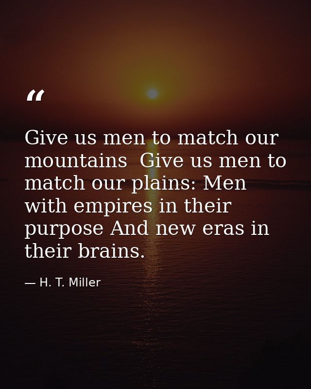 Give us men to match our mountains  Give us men to match our plains: Men with empires in their purpose And new eras in t — H. T. Miller