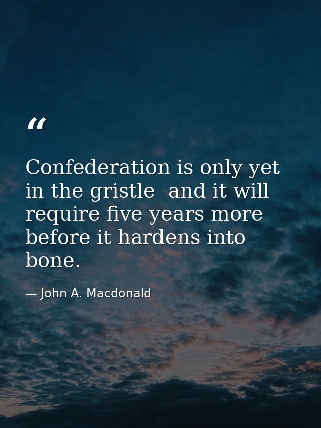 Confederation is only yet in the gristle  and it will require five years more before it hardens into bone. — John A. Macdonald