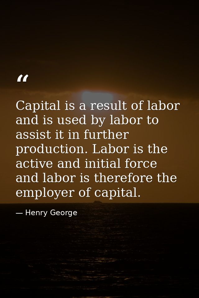 Capital is a result of labor  and is used by labor to assist it in further production. Labor is the active and initial f — Henry George