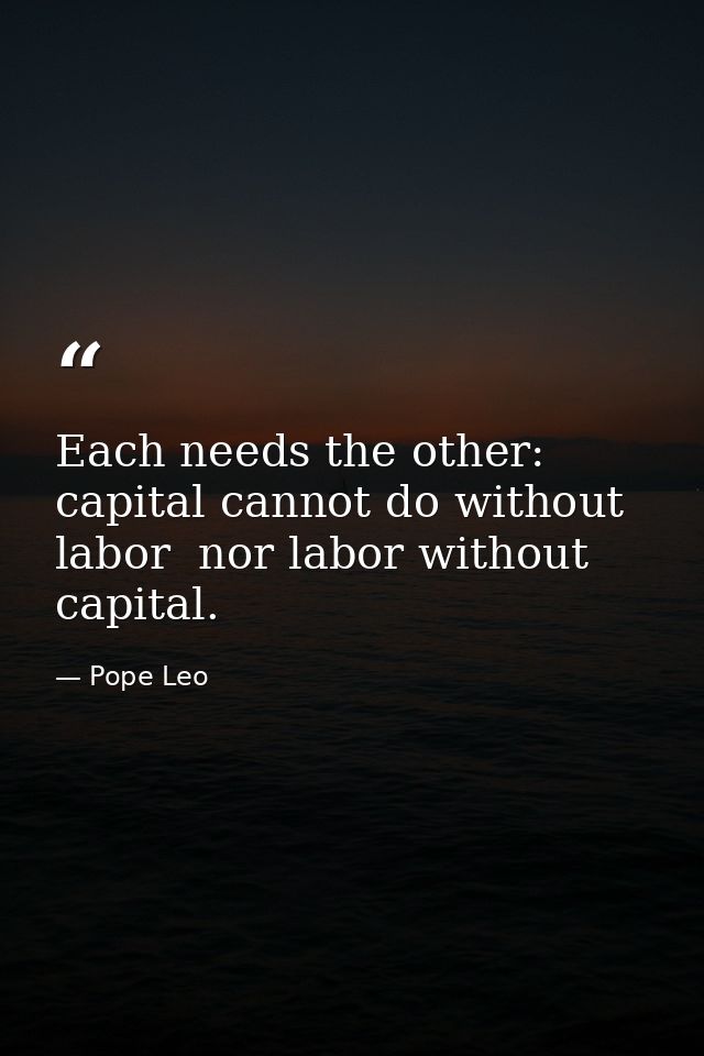 Each needs the other: capital cannot do without labor  nor labor without capital. — Pope Leo