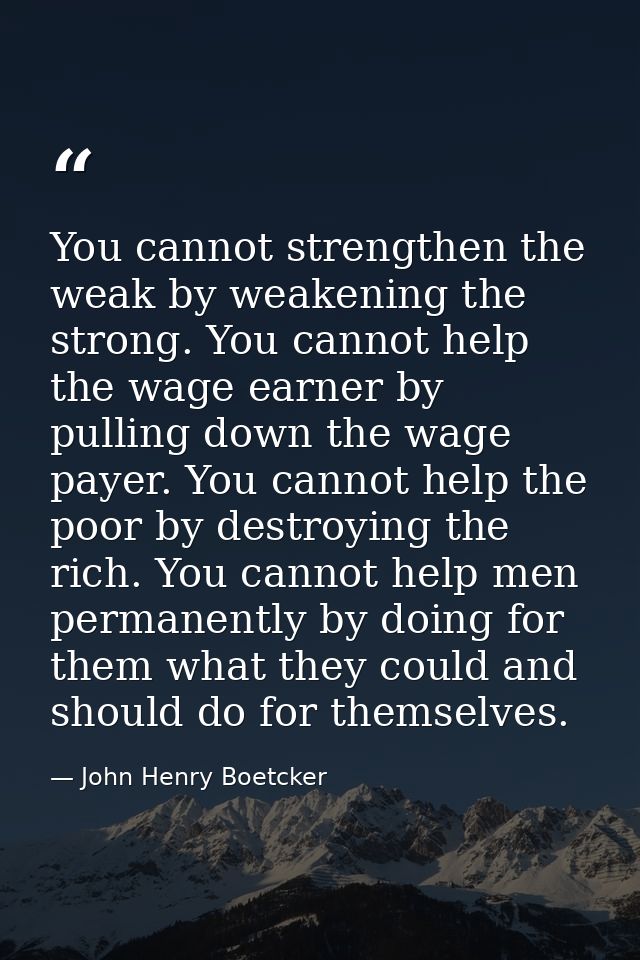You cannot strengthen the weak by weakening the strong. You cannot help the wage earner by pulling down the wage payer.  — John Henry Boetcker
