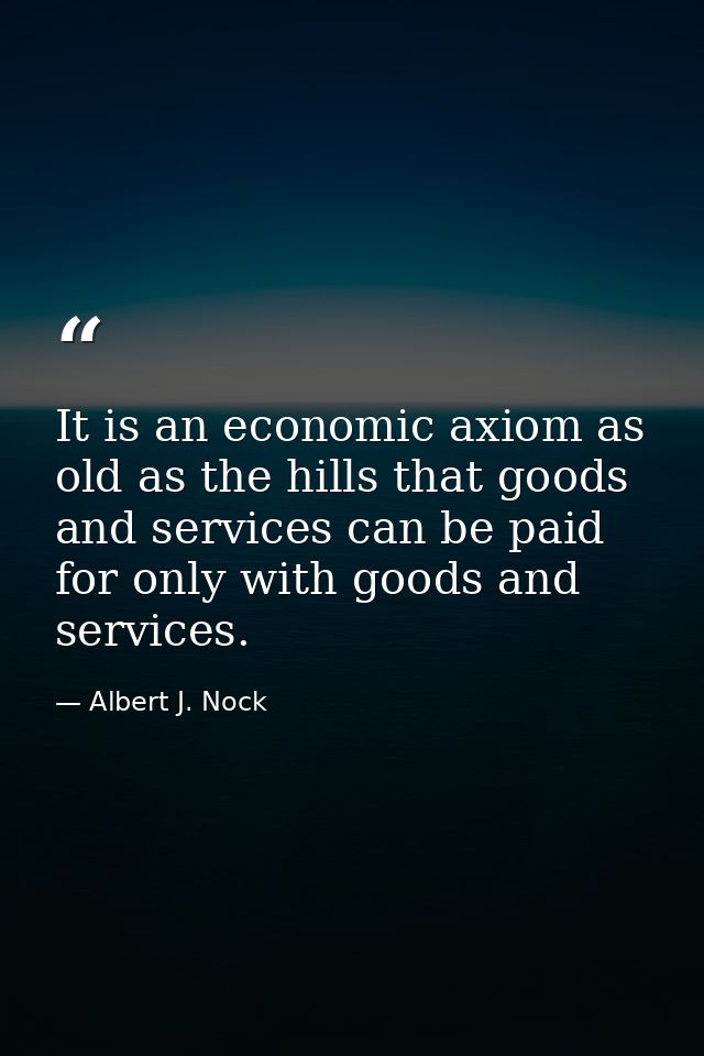 It is an economic axiom as old as the hills that goods and services can be paid for only with goods and services. — Albert J. Nock