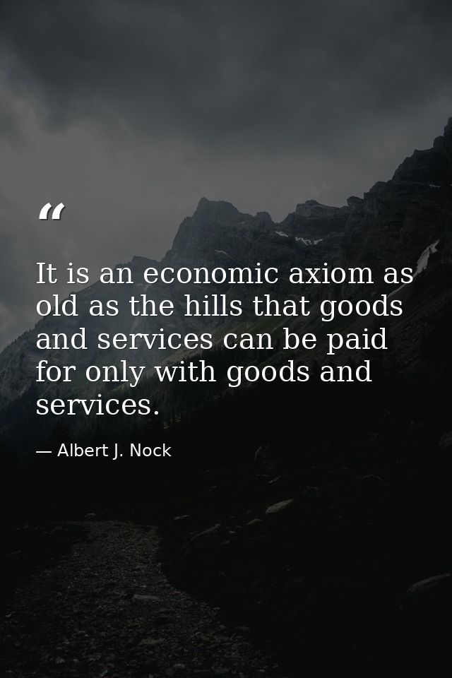 It is an economic axiom as old as the hills that goods and services can be paid for only with goods and services. — Albert J. Nock