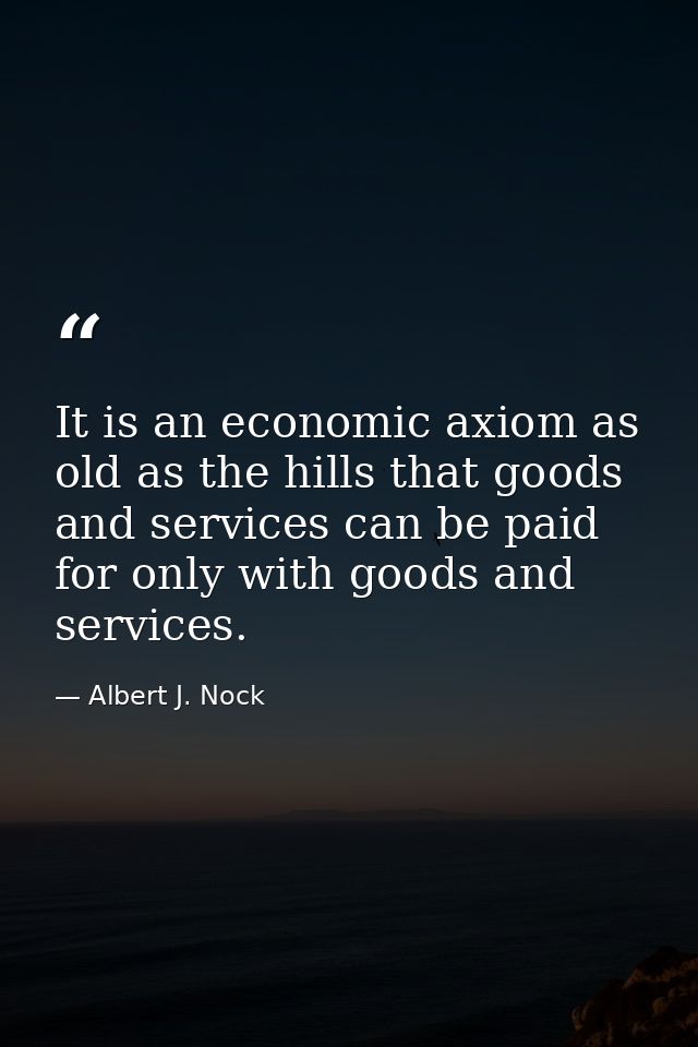 It is an economic axiom as old as the hills that goods and services can be paid for only with goods and services. — Albert J. Nock