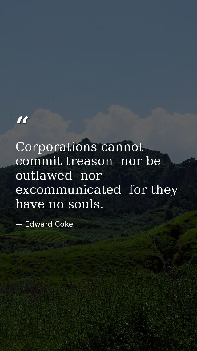 Corporations cannot commit treason  nor be outlawed  nor excommunicated  for they have no souls. — Edward Coke