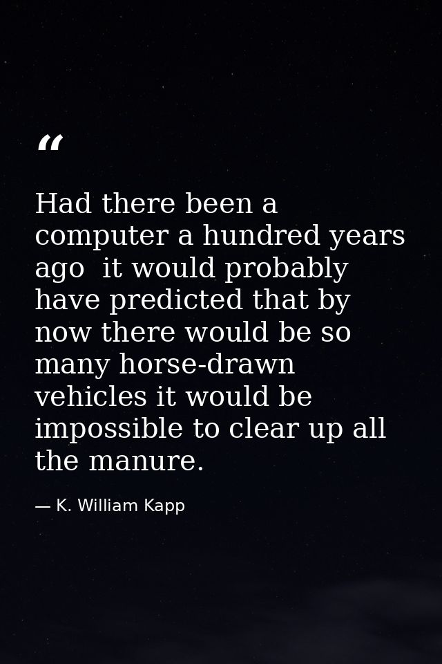 Had there been a computer a hundred years ago  it would probably have predicted that by now there would be so many horse — K. William Kapp