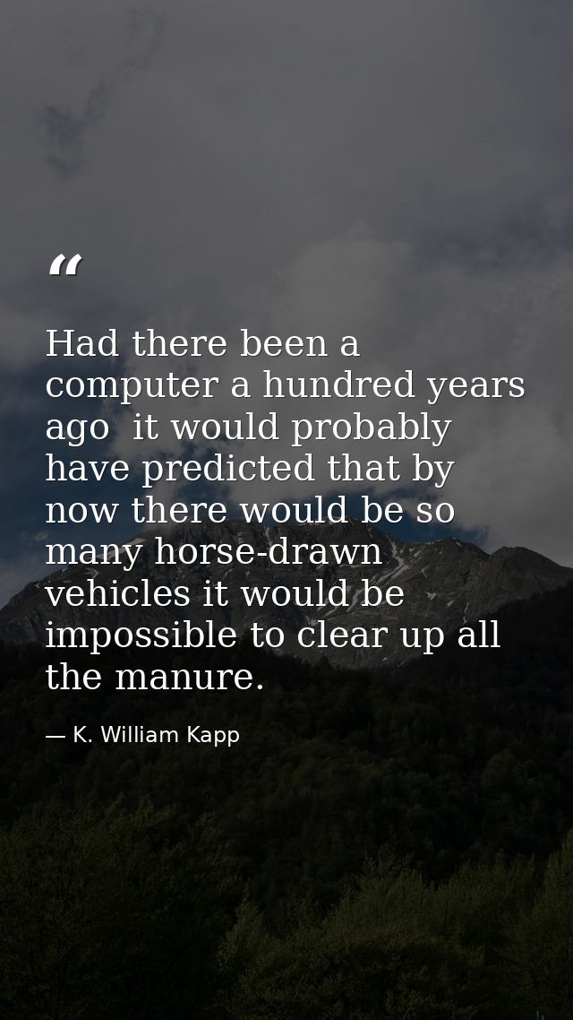 Had there been a computer a hundred years ago  it would probably have predicted that by now there would be so many horse — K. William Kapp
